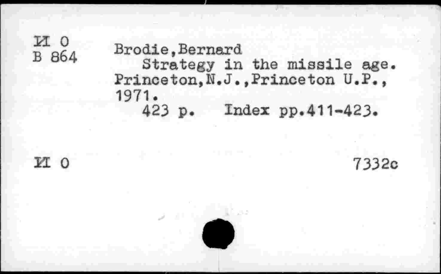 ﻿K 0
B 864
Brodie,Bernard
Strategy in the missile age. Princeton,N.J.»Princeton U.P., 1971.
423 p. Index pp.411-423.
II 0
7332c